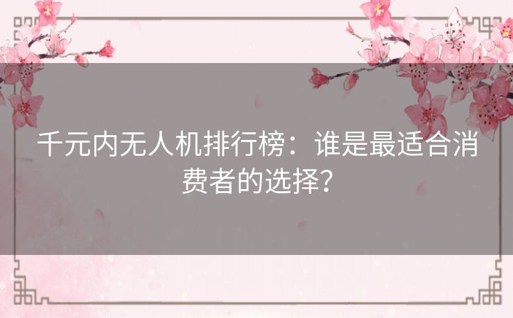 千元内无人机排行榜：谁是最适合消费者的选择？