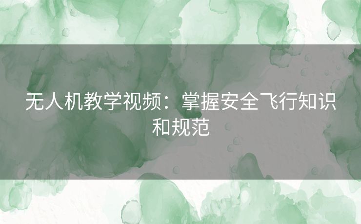 无人机教学视频：掌握安全飞行知识和规范