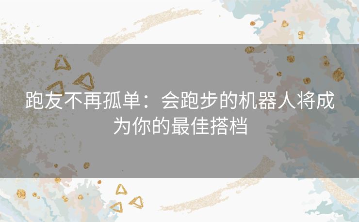 跑友不再孤单：会跑步的机器人将成为你的最佳搭档