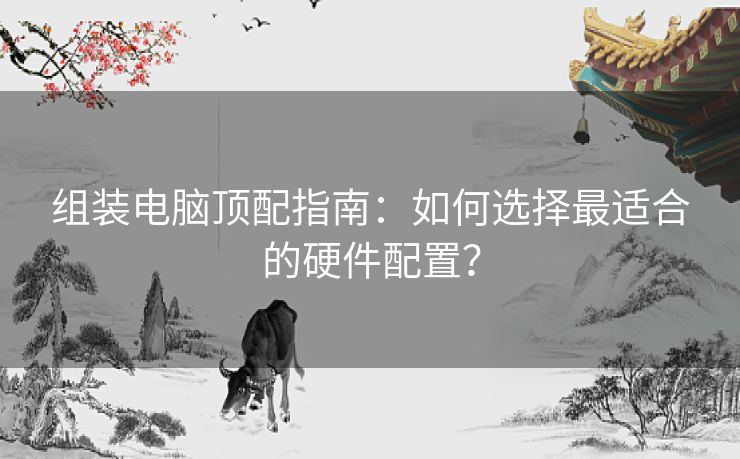 组装电脑顶配指南：如何选择最适合的硬件配置？