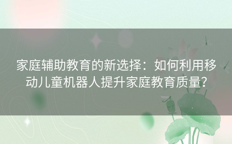 家庭辅助教育的新选择：如何利用移动儿童机器人提升家庭教育质量？