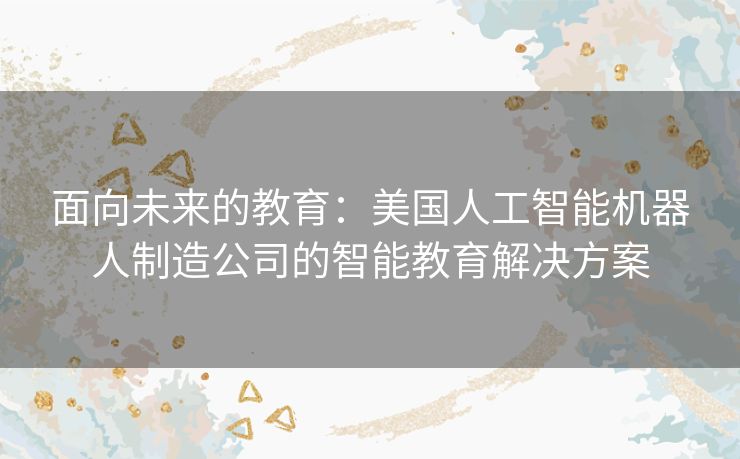 面向未来的教育：美国人工智能机器人制造公司的智能教育解决方案