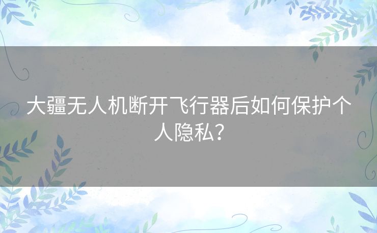 大疆无人机断开飞行器后如何保护个人隐私？