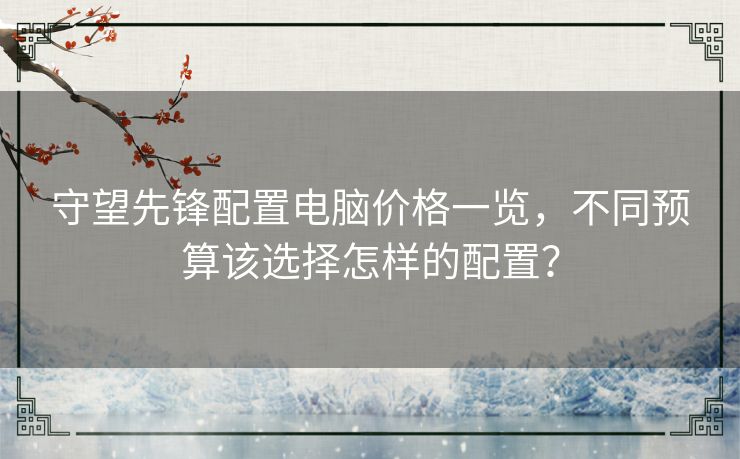 守望先锋配置电脑价格一览，不同预算该选择怎样的配置？