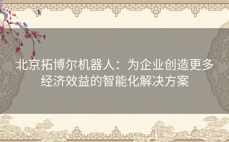 北京拓博尔机器人：为企业创造更多经济效益的智能化解决方案