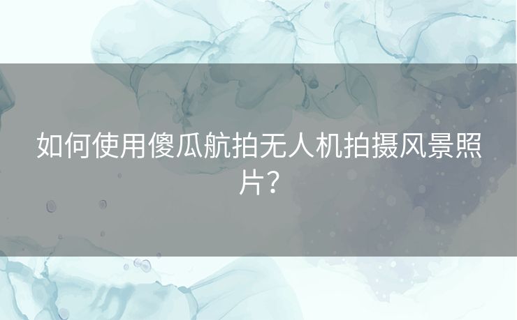 如何使用傻瓜航拍无人机拍摄风景照片？