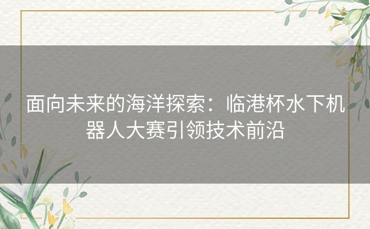 面向未来的海洋探索：临港杯水下机器人大赛引领技术前沿