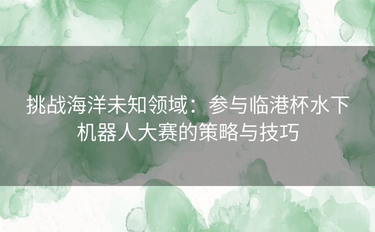 挑战海洋未知领域：参与临港杯水下机器人大赛的策略与技巧