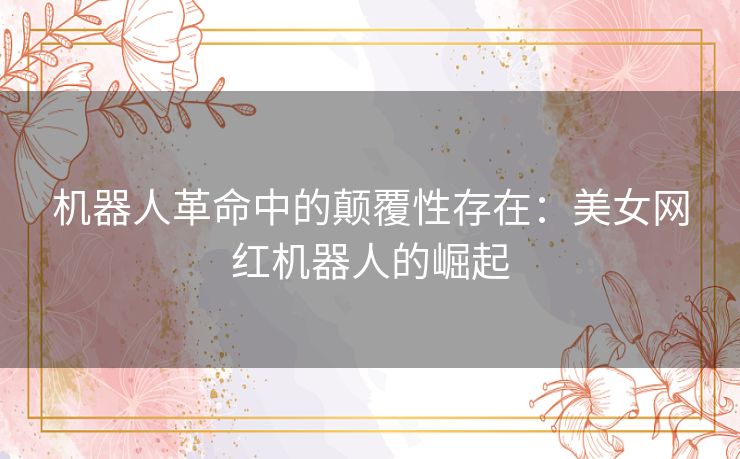 机器人革命中的颠覆性存在：美女网红机器人的崛起