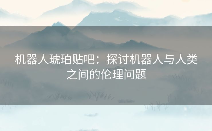 机器人琥珀贴吧：探讨机器人与人类之间的伦理问题