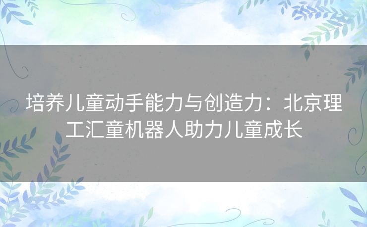 培养儿童动手能力与创造力：北京理工汇童机器人助力儿童成长