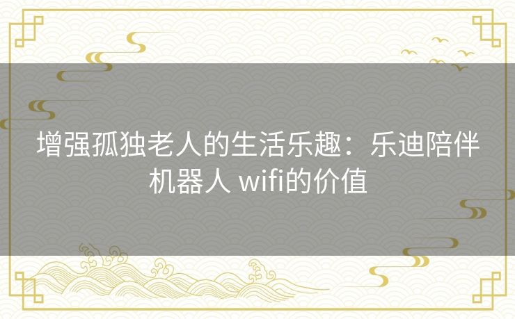 增强孤独老人的生活乐趣：乐迪陪伴机器人 wifi的价值