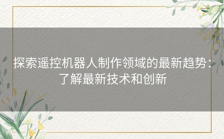 探索遥控机器人制作领域的最新趋势：了解最新技术和创新