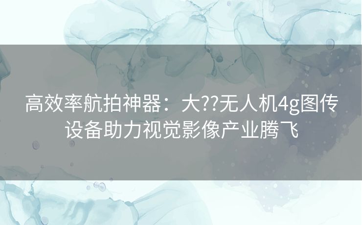 高效率航拍神器：大??无人机4g图传设备助力视觉影像产业腾飞