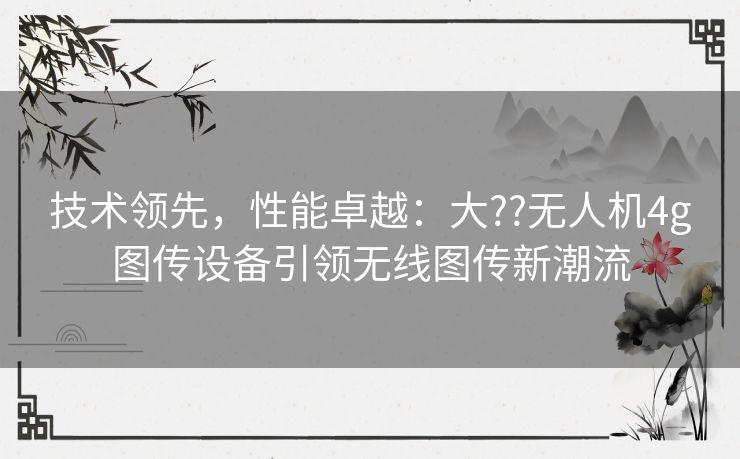 技术领先，性能卓越：大??无人机4g图传设备引领无线图传新潮流