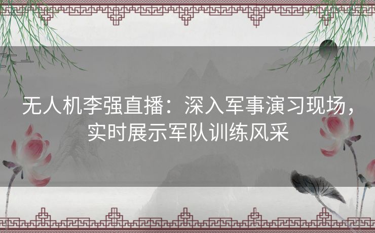 无人机李强直播：深入军事演习现场，实时展示军队训练风采