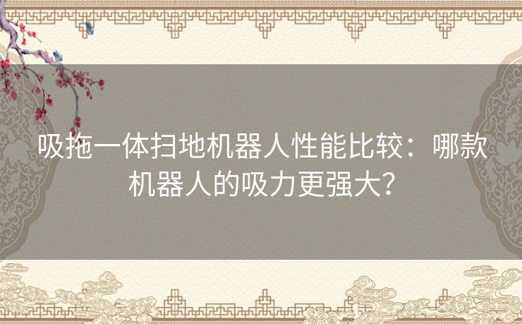 吸拖一体扫地机器人性能比较：哪款机器人的吸力更强大？