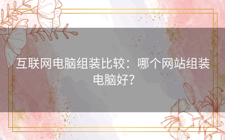 互联网电脑组装比较：哪个网站组装电脑好？