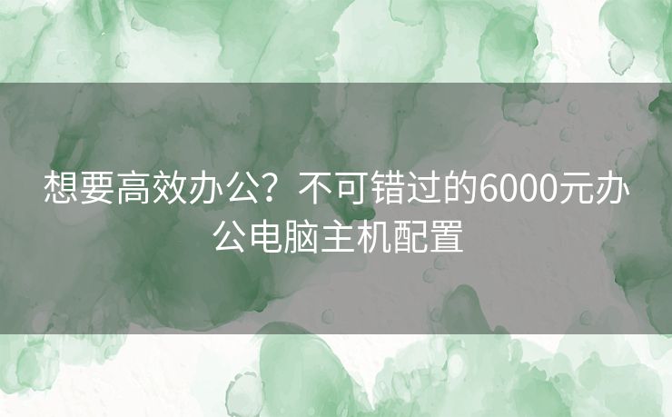 想要高效办公？不可错过的6000元办公电脑主机配置