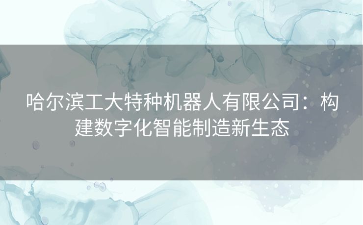 哈尔滨工大特种机器人有限公司：构建数字化智能制造新生态