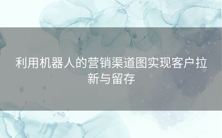 利用机器人的营销渠道图实现客户拉新与留存