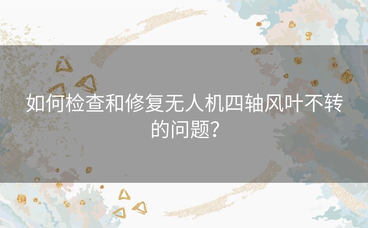 如何检查和修复无人机四轴风叶不转的问题？