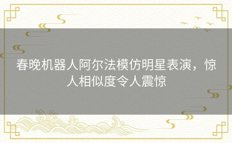 春晚机器人阿尔法模仿明星表演，惊人相似度令人震惊