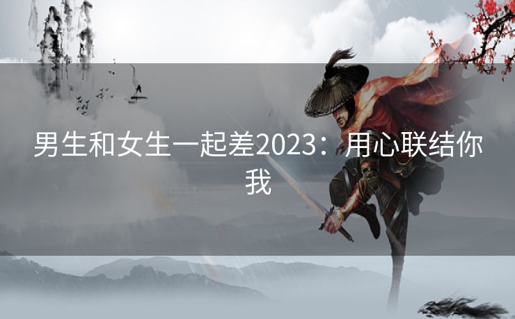 男生和女生一起差2023：用心联结你我