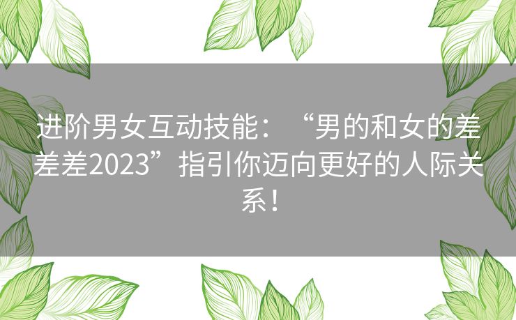 进阶男女互动技能：“男的和女的差差差2023”指引你迈向更好的人际关系！