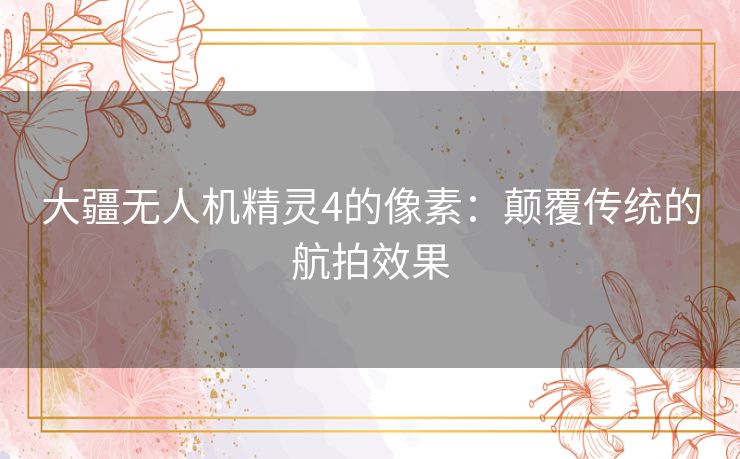 大疆无人机精灵4的像素：颠覆传统的航拍效果