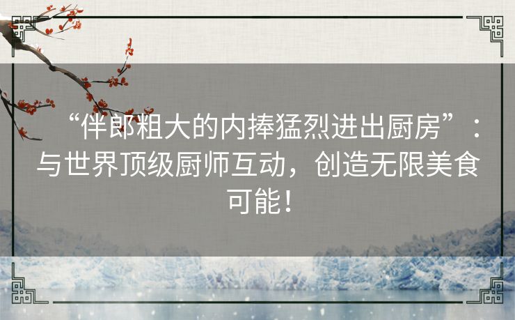 “伴郎粗大的内捧猛烈进出厨房”：与世界顶级厨师互动，创造无限美食可能！