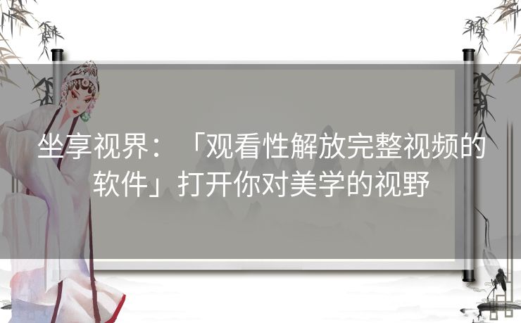 坐享视界：「观看性解放完整视频的软件」打开你对美学的视野