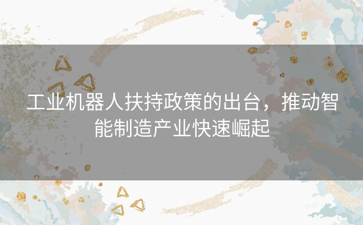 工业机器人扶持政策的出台，推动智能制造产业快速崛起