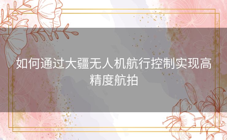 如何通过大疆无人机航行控制实现高精度航拍