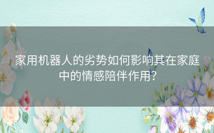 家用机器人的劣势如何影响其在家庭中的情感陪伴作用？