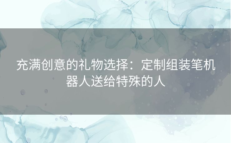 充满创意的礼物选择：定制组装笔机器人送给特殊的人