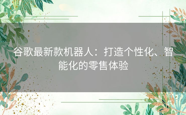 谷歌最新款机器人：打造个性化、智能化的零售体验