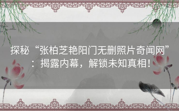 探秘“张柏芝艳阳门无删照片奇闻网”：揭露内幕，解锁未知真相！