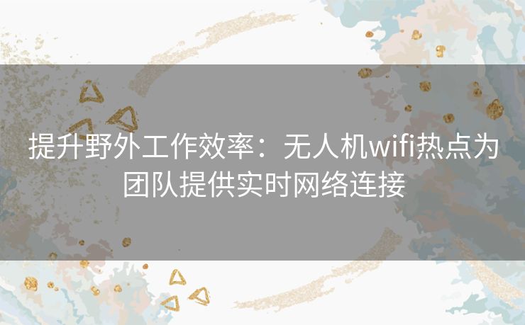 提升野外工作效率：无人机wifi热点为团队提供实时网络连接