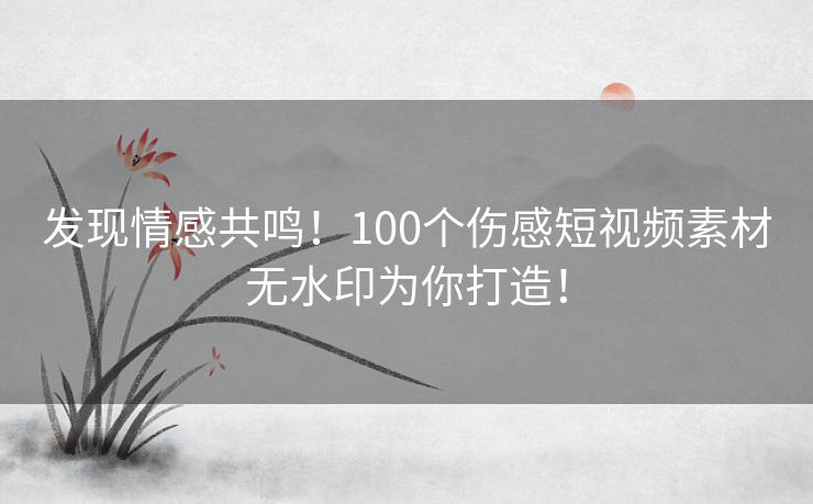 发现情感共鸣！100个伤感短视频素材无水印为你打造！