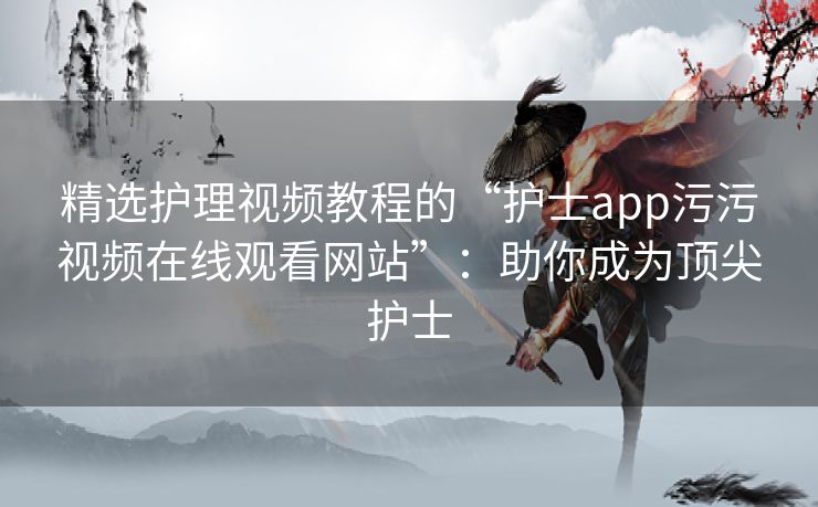 精选护理视频教程的“护士app污污视频在线观看网站”：助你成为顶尖护士