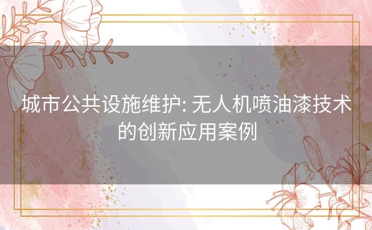 城市公共设施维护: 无人机喷油漆技术的创新应用案例