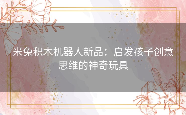 米兔积木机器人新品：启发孩子创意思维的神奇玩具