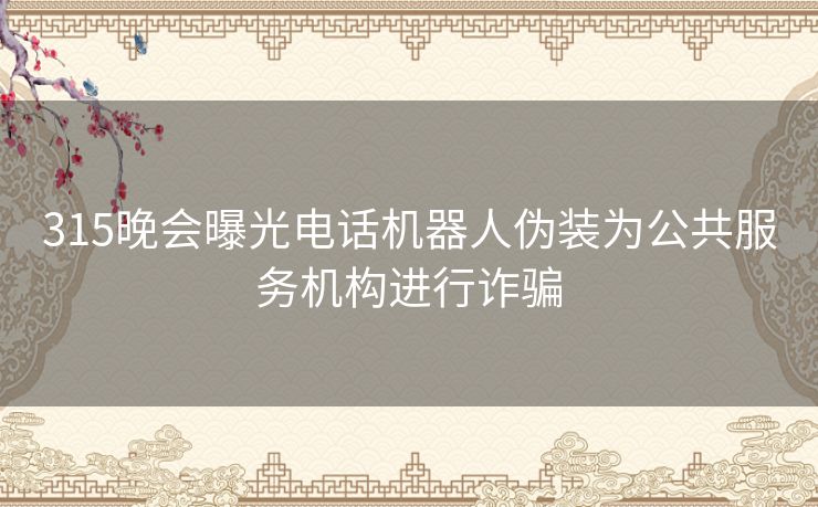 315晚会曝光电话机器人伪装为公共服务机构进行诈骗