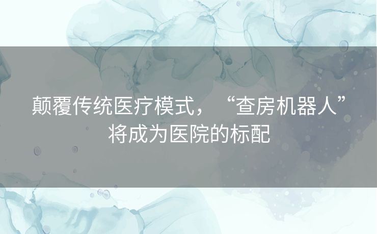 颠覆传统医疗模式，“查房机器人”将成为医院的标配