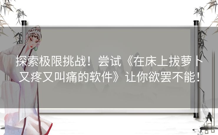 探索极限挑战！尝试《在床上拔萝卜又疼又叫痛的软件》让你欲罢不能！