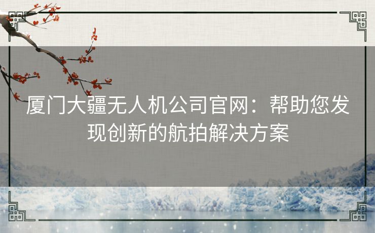 厦门大疆无人机公司官网：帮助您发现创新的航拍解决方案