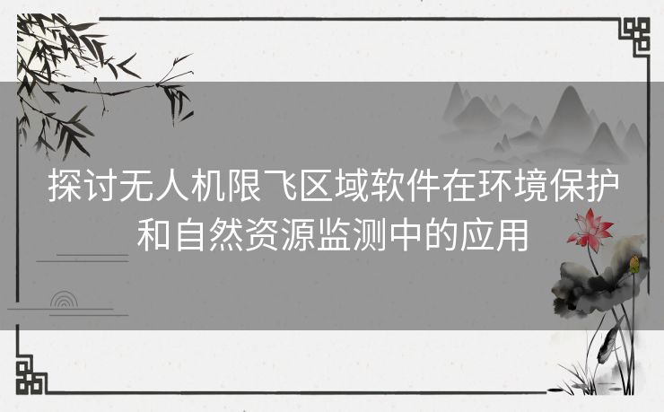 探讨无人机限飞区域软件在环境保护和自然资源监测中的应用