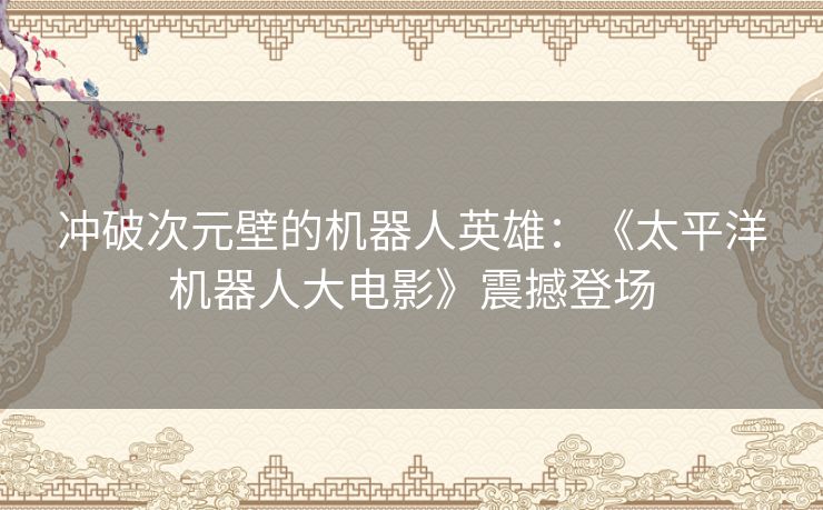 冲破次元壁的机器人英雄：《太平洋机器人大电影》震撼登场