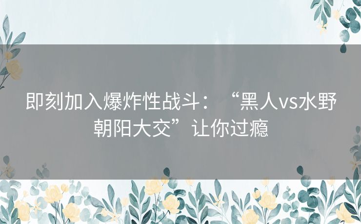 即刻加入爆炸性战斗：“黑人vs水野朝阳大交”让你过瘾